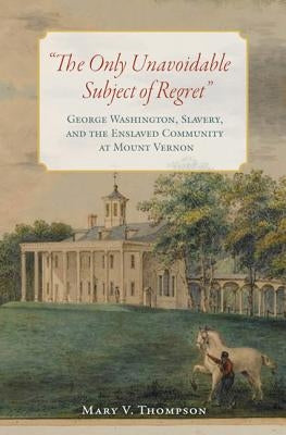 The Only Unavoidable Subject of Regret: George Washington, Slavery, and the Enslaved Community at Mount Vernon by Thompson, Mary V.