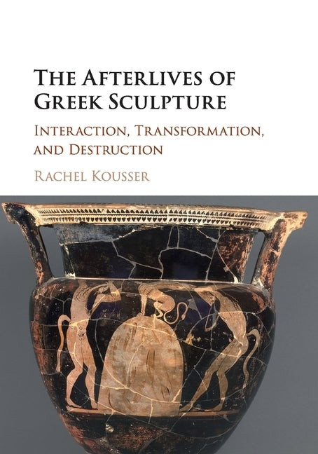 The Afterlives of Greek Sculpture: Interaction, Transformation, and Destruction by Kousser, Rachel