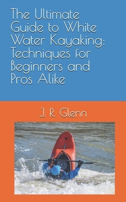 The Ultimate Guide to White Water Kayaking: Techniques for Beginners and Pros Alike by Glenn, J. R.