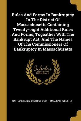 Rules And Forms In Bankruptcy In The District Of Massachusetts Containing Twenty-eight Additional Rules And Forms, Togeather With The Bankrupt Act, An by United States District Court (Massachus