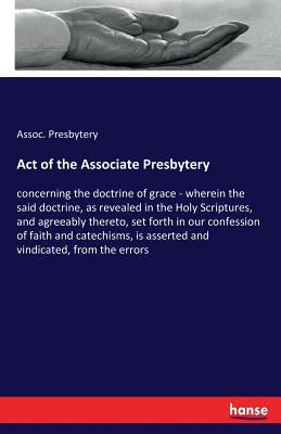 Act of the Associate Presbytery: concerning the doctrine of grace - wherein the said doctrine, as revealed in the Holy Scriptures, and agreeably there by Presbytery, Assoc