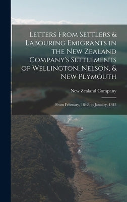 Letters From Settlers & Labouring Emigrants in the New Zealand Company's Settlements of Wellington, Nelson, & New Plymouth: From February, 1842, to Ja by New Zealand Company