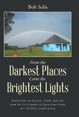 From the Darkest Places Come the Brightest Lights: Reflections on Service, Faith, and Life from the Co-Founder of Open Arms Home for Children, South A by Solis, Bob
