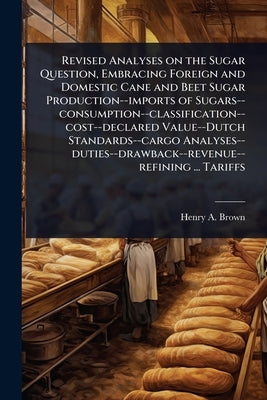 Revised Analyses on the Sugar Question, Embracing Foreign and Domestic Cane and Beet Sugar Production--imports of Sugars--consumption--classification- by Brown, Henry a.