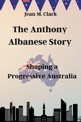 The Anthony Albanese Story: Shaping a Progressive Australia by Clark, Jean M.