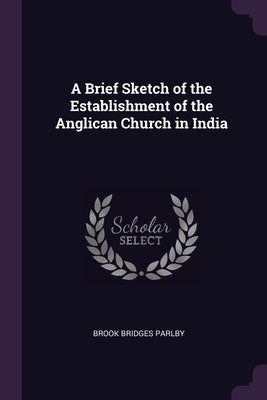 A Brief Sketch of the Establishment of the Anglican Church in India by Parlby, Brook Bridges