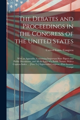 The Debates and Proceedings in the Congress of the United States: With an Appendix, Containing Important State Papers and Public Documents, and All th by United States Congress