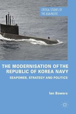 The Modernisation of the Republic of Korea Navy: Seapower, Strategy and Politics by Bowers, Ian