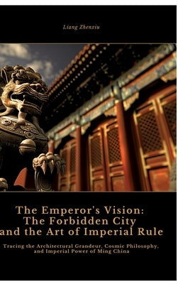 The Emperor's Vision: The Forbidden City and the Art of Imperial Rule: Tracing the Architectural Grandeur, Cosmic Philosophy, and Imperial P by Zhenxiu, Liang