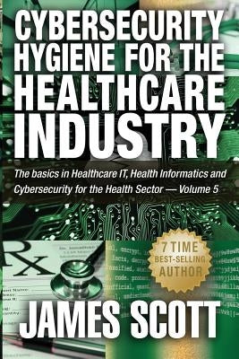 Cybersecurity Hygiene for the Healthcare Industry: The basics in Healthcare IT, Health Informatics and Cybersecurity for the Health Sector - Volume 5 by Scott, James
