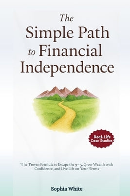 The Simple Path to Financial Independence: The Proven Formula to Escape the 9-5, Grow Wealth with Confidence, and Live Life on Your Terms by White, Sophia