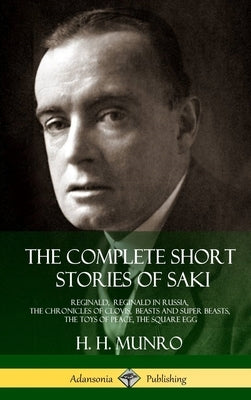The Complete Short Stories of Saki: Reginald, Reginald in Russia, The Chronicles of Clovis, Beasts and Super Beasts, The Toys of Peace, The Square Egg by Saki