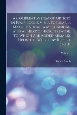 A Compleat System of Opticks in Four Books, Viz. a Popular, a Mathematical, a Mechanical, and a Philosophical Treatise. to Which Are Added Remarks Upo by Smith, Robert