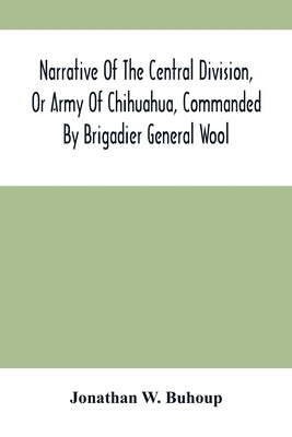 Narrative Of The Central Division, Or Army Of Chihuahua, Commanded By Brigadier General Wool: Embracing All The Occurrences Incidents And Anecdotes, F by W. Buhoup, Jonathan