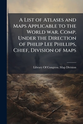 A List of Atlases and Maps Applicable to the World war. Comp. Under the Direction of Philip Lee Phillips, Chief, Division of Maps by Library of Congress Map Division