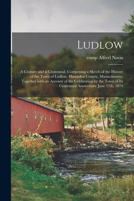Ludlow: a Century and a Centennial, Comprising a Sketch of the History of the Town of Ludlow, Hampden County, Massachusetts, T by Noon, Alfred Comp