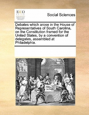 Debates Which Arose in the House of Representatives of South Carolina, on the Constitution Framed for the United States, by a Convention of Delegates, by Multiple Contributors