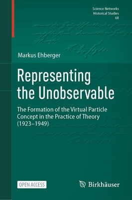 Representing the Unobservable: The Formation of the Virtual Particle Concept in the Practice of Theory (1923-1949) by Ehberger, Markus