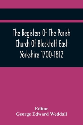 The Registers Of The Parish Church Of Blacktoff East Yorkshire 1700-1812 by Edward Weddall, George