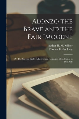 Alonzo the Brave and the Fair Imogene: or, The Spectre Bride. A Legendary Romantic Melodrama, in Two Acts by Milner, H. M. (Henry M. ). Author