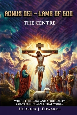 Agnus Dei - Lamb of God the Center: Where Theology and Spirituality Converge in Grace that Works by Edwards, Hedrick J.