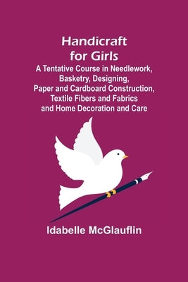 Handicraft for Girls; A Tentative Course in Needlework, Basketry, Designing, Paper and Cardboard Construction, Textile Fibers and Fabrics and Home Dec by McGlauflin, Idabelle