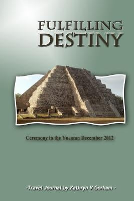 Fulfilling Destiny: Ceremony in the Yucatan December 2012 by Gorham, Kathryn V.