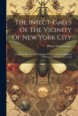 The Insect-galls Of The Vicinity Of New York City: A Guide Leaflet To The Collection In The American Museum Of Natural History, New York by Beutenmüller, William
