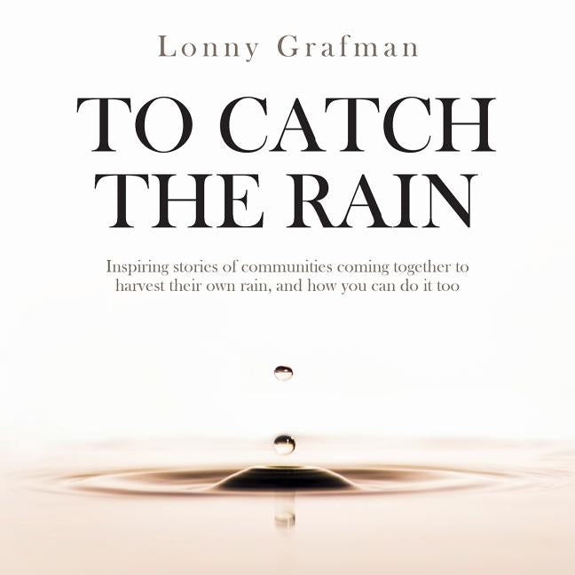 To Catch the Rain: Inspiring stories of communities coming together to harvest their own rain, and how you can do it too by Grafman, Lonny