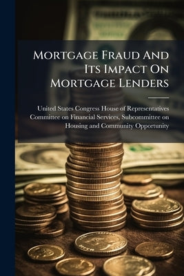 Mortgage Fraud And Its Impact On Mortgage Lenders by United States Congress House of Repre