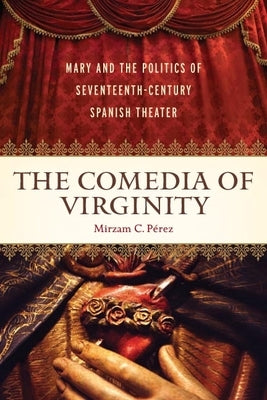 The Comedia of Virginity: Mary and the Politics of Seventeenth-Century Spanish Theater by Pérez, Mirzam C.