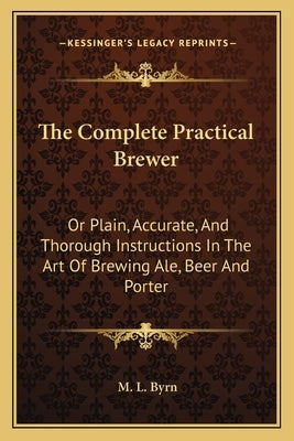 The Complete Practical Brewer: Or Plain, Accurate, And Thorough Instructions In The Art Of Brewing Ale, Beer And Porter by Byrn, M. L.