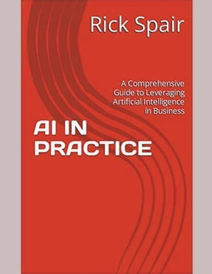AI in Practice: A Comprehensive Guide to Leveraging Artificial Intelligence in Business by Spair, Rick
