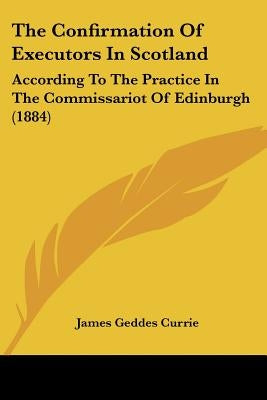 The Confirmation Of Executors In Scotland: According To The Practice In The Commissariot Of Edinburgh (1884) by Currie, James Geddes