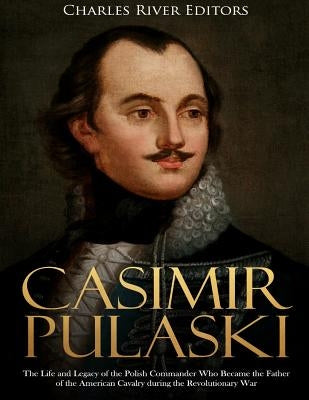 Casimir Pulaski: The Life and Legacy of the Polish Commander Who Became the Father of the American Cavalry during the Revolutionary War by Charles River Editors