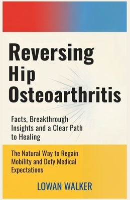 Reversing Hip Osteoarthritis: Facts, Breakthrough Insights, and a Clear Path to Healing-The Natural Way to Regain Mobility and Defy Medical Expectatio by Walker, Lowan