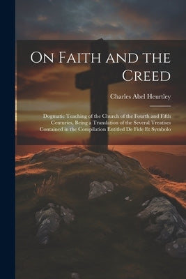 On Faith and the Creed: Dogmatic Teaching of the Church of the Fourth and Fifth Centuries, Being a Translation of the Several Treatises Contai by Heurtley, Charles Abel