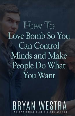How To Love Bomb So You Can Control Minds And Make People Do What You Want by Westra, Bryan