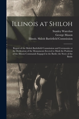 Illinois at Shiloh; Report of the Shiloh Battlefield Commission and Ceremonies at the Dedication of the Monuments Erected to Mark the Positions of the by Illinois Shiloh Battlefield Commission
