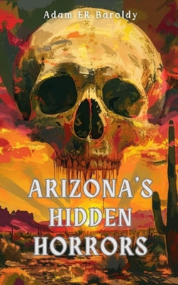 Arizona's Hidden Horrors: Ghosts, Cults, Cursed Places, and Evil Things in the Copper State by Baroldy, Adam