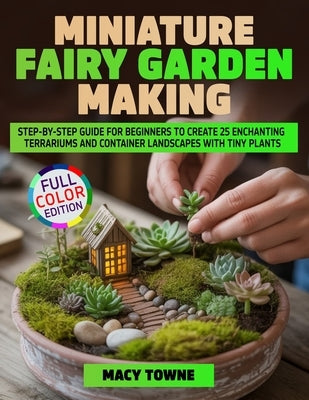 Miniature Fairy Garden Making: Step-by-Step Guide for Beginners to Create 25 Enchanting Terrariums and Container Landscapes with Tiny Plants by Towne, Macy