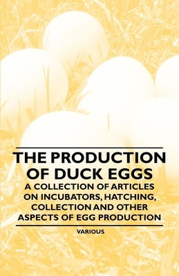 The Production of Duck Eggs - A Collection of Articles on Incubators, Hatching, Collection and Other Aspects of Egg Production by Various Authors