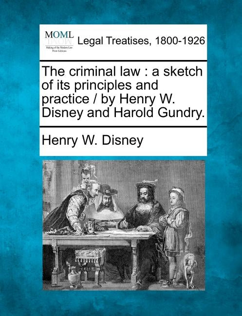 The Criminal Law: A Sketch of Its Principles and Practice / By Henry W. Disney and Harold Gundry. by Disney, Henry W.