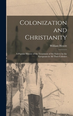 Colonization and Christianity: A Popular History of the Treatment of the Natives by the Europeans in All Their Colonies by Howitt, William