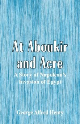 At Aboukir and Acre: A Story of Napoleon's Invasion of Egypt by Henty, George Alfred
