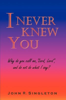 I Never Knew You: Why Do You Call Me, Lord, Lord, and Do Not Do What I Say? by Singleton, John R.
