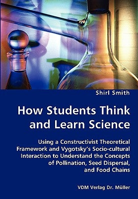 How Students Think and Learn Science - Using a Constructivist Theoretical Framework and Vygotsky's Socio-cultural Interaction to Understand the Concep by Smith, Shirl