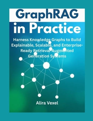 GraphRAG in Practice: Harness Knowledge Graphs to Build Explainable, Scalable, and Enterprise-Ready Retrieval-Augmented Generation Systems by Vexel, Alira