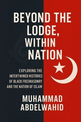 Beyond the Lodge, Within the Nation: Exploring the Intertwined Histories of Black Freemasonry and the Nation of Islam by Abdelwahid, Muhammad