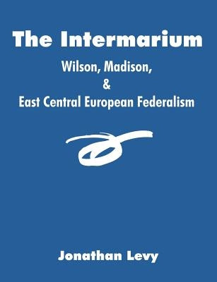 The Intermarium: Wilson, Madison, & East Central European Federalism by Levy, Jonathan